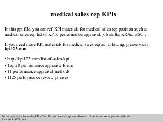 Interview questions and answers – free download/ pdf and ppt file
medical sales rep KPIs
In this ppt file, you can ref KPI materials for medical sales rep position such as
medical sales rep list of KPIs, performance appraisal, job skills, KRAs, BSC…
If you need more KPI materials for medical sales rep as following, please visit:
kpi123.com
• http://kpi123.com/list-of-sales-kpi
• Top 28 performance appraisal forms
• 11 performance appraisal methods
• 1125 performance review phrases
For top materials: top sales KPIs, Top 28 performance appraisal forms, 11 performance appraisal methods
Pls visit: kpi123.com
 