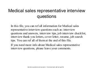 Interview questions and answers – free download/ pdf and ppt file
Medical sales representative interview
questions
In this file, you can ref all information for Medical sales
representative interview questions such as: interview
questions and answers, interview tips, job interview checklist,
interview thank you letters, cover letter, resume, job search
tips. You can ref all of them at the end of this file.
If you need more info about Medical sales representative
interview questions, please leave your comments.
 