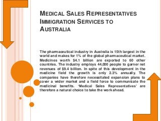 MEDICAL SALES REPRESENTATIVES
IMMIGRATION SERVICES TO
AUSTRALIA

The pharmaceutical industry in Australia is 15th largest in the
world and makes for 1% of the global pharmaceutical market.
Medicines worth $4.1 billion are exported to 60 other
countries. The industry employs 44,000 people to garner net
revenues of $9.4 billion. In spite of this development in the
medicine field the growth is only 2.3% annually. The
companies have therefore necessitated expansion plans to
cover a wider market and a field force to communicate the
medicinal benefits. ‘Medical Sales Representatives’ are
therefore a natural choice to take the work ahead.

 