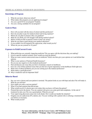 MEDICAL SCHOOL INTERVIEW QUESTIONS

Knowledge of Program

   1.   What do you know about our school?
   2.   What makes (the program you are applying to) unique?
   3.   Are you a good fit for our program? Explain.
   4.   Are you a strong candidate for our program?

Goals & Plans

   1.   How will you deal with the stress of school and this profession?
   2.   How do you plan to pay for medical school and living expenses?
   3.   Where do you plan to practice after you graduate?
   4.   What do you think you will struggle with during medical school?
   5.   Where would you like to practice (rural or inner city areas)?
   6.   What do you hope to gain during your medical education?
   7.   If you couldn't ever be trained to be a physician, what would you be?
   8.   Where do you see yourself in 10 years?

Exposure to Field/Current Events

   1. What politicians are currently impacting medicine? Do you agree with the decisions they are making?
   2. Given a specific medical scenario: How would you treat the patient?
   3. What are some current controversial areas in medicine? Select one then give your opinion on it and defend that
       opinion.
   4. What is your opinion of National Health Insurance?
   5. Do you see any negatives in the (medical) profession?
   6. Pick and discuss one issue that you feel is of primary concern in healthcare.
   7. Give me a list of three political issues that you feel are of great importance in the healthcare field right now.
   8. What sorts of ethical problems can you see coming up in the medical profession?
   9. What makes a good physician?
   10. Why is medicine such an important field?

Behavior Based

   1. Say you were a doctor and your patient is terminal. The patient looks at you with hope and asks if he will make it.
      What do you tell him?
   2. How might you calm a nervous patient?
   3. What if you had a patient that did not pay.
   4. What would you do if a doctor gave you orders that you know will harm the patient?
   5. Pretend that you're the doctor. You see a patient who gives you some grief and complaints. At the end of
      treatment he asks you if he was a good patient. What do you say?
   6. Your supervising physician comes into work drunk. How would you handle the situation?
   7. Imagine you are a physician (PA, dentist, etc). You are working with a patient who is refusing a treatment that
      you believe is necessary.
   8. What would you do?




                        For more information, visit the Career Center, 1047 Williams Center
                        Phone: (912) 478-5197 Webpage: http://www.georgiasouthern.edu/
 