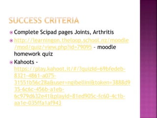  Complete Scipad pages Joints, Arthritis
 http://learningon.theloop.school.nz/moodle
/mod/quiz/view.php?id=79095 – moodle
homework quiz
 Kahoots -
https://play.kahoot.it/#/?quizId=69bfedeb-
8321-4861-a075-
31551b56c28a&user=ngibellini&token=3888d9
35-6c6c-456b-a1eb-
6c979d632e41&playId=81ed905c-fc60-4c1b-
aa1e-035ffa1af943
 