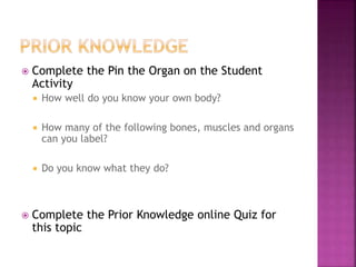  Complete the Pin the Organ on the Student
Activity
 How well do you know your own body?
 How many of the following bones, muscles and organs
can you label?
 Do you know what they do?
 Complete the Prior Knowledge online Quiz for
this topic
 