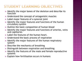  Identify the major bones of the skeleton and describe its
function
 Understand the concept of antagonistic muscles
 Label major features of a synovial joint
 Identify the major features and functions of the human
circulatory system
 Outline the basic composition of human blood
 Identify the major features and functions of arteries, veins
and capillaries
 Label the features of the human heart.
 Understand the basic process of respiration
 Identify the major features of the human respiratory
system
 Describe the mechanics of breathing
 Distinguish between respiration and breathing
 Identify the features of the male and female reproductive
systems
 Explain how fertilisation occurs in humans
 