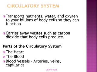 09/02/2015
Transports nutrients, water, and oxygen
to your billions of body cells so they can
function
Carries away wastes such as carbon
dioxide that body cells produce.
Parts of the Circulatory System
The Heart
The Blood
Blood Vessels – Arteries, veins,
capillaries
 