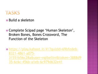  Build a skeleton
 Complete Scipad page ‘Human Skeleton’,
Broken Bones, Bones Crossword, The
Function of the Skeleton
 https://play.kahoot.it/#/?quizId=69bfedeb-
8321-4861-a075-
31551b56c28a&user=ngibellini&token=3888d9
35-6c6c-456b-a1eb-6c979d632e41
 