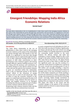 NeuroQuantology | December 2020 | Volume 18 | Issue 12 | Page 30-39 | doi: 10.14704/nq.2020.18.12.NQ20234
Bashabi Gupta et al / Emergent Friendships: Mapping India Africa Economic Relations
eISSN 1303-5150 www.neuroquantology.com
30
Emergent Friendships: Mapping India Africa
Economic Relations
Bashabi Gupta*
Abstract
The India Africa relationship in the era of globalisation is often show cased in the emerging economic relations as
this aspect of the relationship has grown through leaps and bounds in the last decade. It is significant to note here
that though trade relations may be captured through hard data, a lot of other important invisible factors such as
provision of debt relief, contributions to other development work, technical support and training through different
capacity building measures over time along with the presence and contribution of the Indian diaspora in the African
nations etc that create and ease the path for the economic relations to grow are enmeshed within this relationship.
Key Words: Economic, Relations, Friendships, Emergent.
DOI Number: 10.14704/nq.2020.18.12.NQ20235 NeuroQuantology 2020; 18(12):30-39
Introduction
The India Africa relationship in the era of
globalisation is often show cased in the emerging
economic relations as this aspect of the relationship
has grown through leaps and bounds in the last
decade. It is significant to note here that though
trade relations may be captured through hard data,
a lot of other important invisible factors such as
provision of debt relief, contributions to other
development work, technical support and training
through different capacity building measures over
time along with the presence and contribution of
the Indian diaspora in the African nations etc that
create and ease the path for the economic relations
to grow are enmeshed within this relationship.
India is also an important partner in the African
nations’ efforts in the extraction of energy
resources such as crude oil and natural gas. Thus,
an effort to map the economic relations in this
paper is to understand and document the play of all
these factors. Trade relations that have grown as
visible and tangible instances of an emergent
friendship thus become an important part of India’s
economic relations with the African continent.
Burgeoning trade relations between India and the
nations of the African continent have increased
rapidly in the last decade such that now the aim is
to reach a targeted level of $ 100 billion by 2015. In
2012, the trade was about $ 70 billion. Significantly,
just about a decade ago this trade volume was only
about $ 5 billion. It is equally important to note that
the commodity basket involved in the trade
between the African nations and India has
undergone a critical change. Aligned to this, is the
change in the policy initiatives advocated by India.
This came first in the form of the Africa Forum
Summit first held in New Delhi in 2008 that had
two significant parts: one was the creating of a
credit line worth about $ 5.4 billion for a period of
five years, second was providing grants of over $
500 million and secondly extending a duty-free
preference scheme for 34 African nations which are
amongst some of the least developed countries in
the world. Indian companies are slowly marking a
presence for themselves in Africa, especially in the
energy, telecommunication and internet technology
sectors. Currently Indian foreign investment in
India is about 33% of its total investment abroad
making Africa an important trade partner of India.
This paper also looks at the causes and the
resultant changes in the pattern of the economic
relations which are diverse in nature between India
and the Africa nations.
Corresponding author: Bashabi Gupta
Address: Dept of Geography, Miranda House, Delhi University
E-mail: bashabi@gmail.com
 