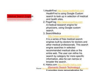1.HealthFind http://www.healthfind.com
                                        HealthFind is using Google Custom
Medical Search Engines                  search to look up in selection of medical
                                        and health sites.
                                   2. PogoFrog http://www.pogofrog.com
                                        A medical research engine for
                                        physicians, using Google custom
                                        search.
                                   3. SearchMedica
                                           http://www.searchmedica.com
                                        It is a series of free medical search
                                        engines built by doctors for doctors and
                                        other medical professionals. This search
                                        engine searches in selected
                                        recommended medical sites or the
                                        entire web. The user can refine his
                                        search by category for more specific
                                        information, also he can narrow or
                                        broader the search.
                                   4. Hakia.com http://health.hakia.com
                                           (Semantic Search Technology)
                         Source: http://www.goomedic.com/12-web2-0-medical-search-engines.html
 