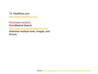 12. Healthline.com
http://www.healthline.com/

Honorable mention!
OmniMedical Search
http://www.omnimedicalsearch.com/
Searches medical news, images, and
forums.




                         Source: http://www.goomedic.com/12-web2-0-medical-search-engines.html
 