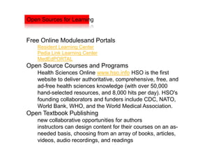 Open Sources for Learning


Free Online Modulesand Portals
    Resident Learning Center
    Pedia Link Learning Center
    MedEdPORTAL
Open Source Courses and Programs
    Health Sciences Online www.hso.info HSO is the first
    website to deliver authoritative, comprehensive, free, and
    ad-free health sciences knowledge (with over 50,000
    hand-selected resources, and 8,000 hits per day). HSO's
    founding collaborators and funders include CDC, NATO,
    World Bank, WHO, and the World Medical Association.
Open Textbook Publishing
    new collaborative opportunities for authors
    instructors can design content for their courses on an as-
    needed basis, choosing from an array of books, articles,
    videos, audio recordings, and readings
 