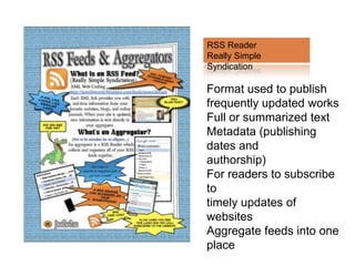 RSS Reader
Really Simple
Syndication

Format used to publish
frequently updated works
Full or summarized text
Metadata (publishing
dates and
authorship)
For readers to subscribe
to
timely updates of
websites
Aggregate feeds into one
place
 