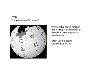 Wiki
Hawaiian word for “quick”


                            Website that allows creation
                            and editing of any number of
                            interlinked web pages via a
                            web browser

                            Often used to create
                            collaborative works
 