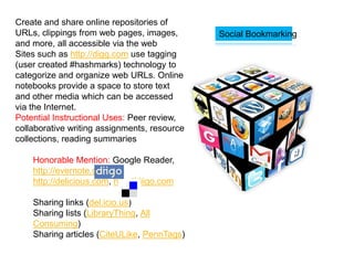 Create and share online repositories of
URLs, clippings from web pages, images,       Social Bookmarking
and more, all accessible via the web
Sites such as http://digg.com use tagging
(user created #hashmarks) technology to
categorize and organize web URLs. Online
notebooks provide a space to store text
and other media which can be accessed
via the Internet.
Potential Instructional Uses: Peer review,
collaborative writing assignments, resource
collections, reading summaries

    Honorable Mention: Google Reader,
    http://evernote.com,
    http://delicious.com, http://diigo.com

    Sharing links (del.icio.us)
    Sharing lists (LibraryThing, All
    Consuming)
    Sharing articles (CiteULike, PennTags)
 