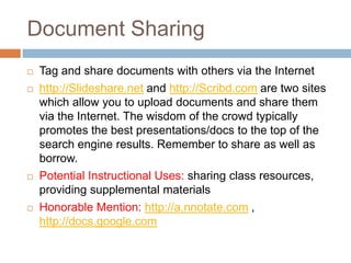 Document Sharing
   Tag and share documents with others via the Internet
   http://Slideshare.net and http://Scribd.com are two sites
    which allow you to upload documents and share them
    via the Internet. The wisdom of the crowd typically
    promotes the best presentations/docs to the top of the
    search engine results. Remember to share as well as
    borrow.
   Potential Instructional Uses: sharing class resources,
    providing supplemental materials
   Honorable Mention: http://a.nnotate.com ,
    http://docs.google.com
 