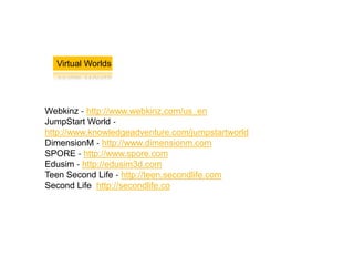 Virtual Worlds




Webkinz ‐ http://www.webkinz.com/us_en
JumpStart World ‐
http://www.knowledgeadventure.com/jumpstartworld
DimensionM ‐ http://www.dimensionm.com
SPORE ‐ http://www.spore.com
Edusim ‐ http://edusim3d.com
Teen Second Life ‐ http://teen.secondlife.com
Second Life http://secondlife.co
 