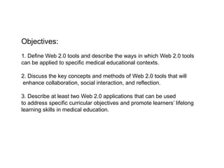 Objectives:
1. Define Web 2.0 tools and describe the ways in which Web 2.0 tools
can be applied to specific medical educational contexts.

2. Discuss the key concepts and methods of Web 2.0 tools that will
enhance collaboration, social interaction, and reflection.

3. Describe at least two Web 2.0 applications that can be used
to address specific curricular objectives and promote learners’ lifelong
learning skills in medical education.
 