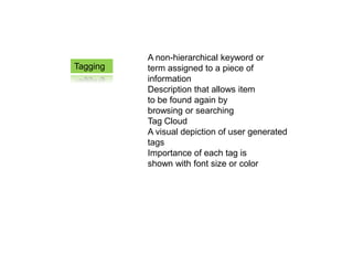 A non-hierarchical keyword or
Tagging   term assigned to a piece of
          information
          Description that allows item
          to be found again by
          browsing or searching
          Tag Cloud
          A visual depiction of user generated
          tags
          Importance of each tag is
          shown with font size or color
 