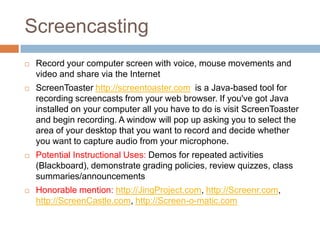 Screencasting
   Record your computer screen with voice, mouse movements and
    video and share via the Internet
   ScreenToaster http://screentoaster.com is a Java-based tool for
    recording screencasts from your web browser. If you've got Java
    installed on your computer all you have to do is visit ScreenToaster
    and begin recording. A window will pop up asking you to select the
    area of your desktop that you want to record and decide whether
    you want to capture audio from your microphone.
   Potential Instructional Uses: Demos for repeated activities
    (Blackboard), demonstrate grading policies, review quizzes, class
    summaries/announcements
   Honorable mention: http://JingProject.com, http://Screenr.com,
    http://ScreenCastle.com, http://Screen-o-matic.com
 