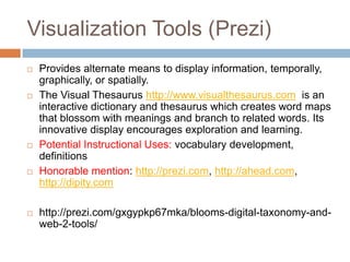 Visualization Tools (Prezi)
   Provides alternate means to display information, temporally,
    graphically, or spatially.
   The Visual Thesaurus http://www.visualthesaurus.com is an
    interactive dictionary and thesaurus which creates word maps
    that blossom with meanings and branch to related words. Its
    innovative display encourages exploration and learning.
   Potential Instructional Uses: vocabulary development,
    definitions
   Honorable mention: http://prezi.com, http://ahead.com,
    http://dipity.com

   http://prezi.com/gxgypkp67mka/blooms-digital-taxonomy-and-
    web-2-tools/
 