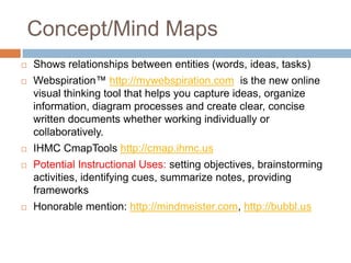 Concept/Mind Maps
   Shows relationships between entities (words, ideas, tasks)
   Webspiration™ http://mywebspiration.com is the new online
    visual thinking tool that helps you capture ideas, organize
    information, diagram processes and create clear, concise
    written documents whether working individually or
    collaboratively.
   IHMC CmapTools http://cmap.ihmc.us
   Potential Instructional Uses: setting objectives, brainstorming
    activities, identifying cues, summarize notes, providing
    frameworks
   Honorable mention: http://mindmeister.com, http://bubbl.us
 