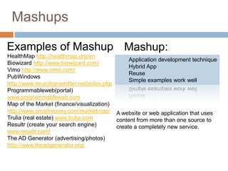 Mashups

Examples of Mashup Mashup:
HealthMap http://healthmap.org/en
                                               Application development technique
Biowizard http://www.biowizard.com/
                                               Hybrid App
Vimo http://www.vimo.com/
                                               Reuse
PubWindows
                                               Simple examples work well
http://www.neurotransmitter.net/index.php
Programmableweb(portal)
www.programmableweb.com
Map of the Market (finance/visualization)
http://www.smartmoney.com/marketmap/ A website or web application that uses
Trulia (real estate) www.trulia.com       content from more than one source to
Resultr (create your search engine)       create a completely new service.
www.resultr.com/
The AD Generator (advertising/photos)
http://www.theadgenerator.org/
 