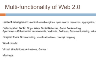 Multi-functionality of Web 2.0

Content management: medical search engines, open source resources, aggregation, R

Collaboration Tools: Blogs, Wikis, Social Networks, Social Bookmarking,
Synchronous Collaborative environments, Vodcasts, Podcasts, Document sharing, virtua

Graphic Tools: Screencasting, visualization tools, concept mapping

Word clouds:

Virtual simulations: Animations, Games

Mashups:
 
