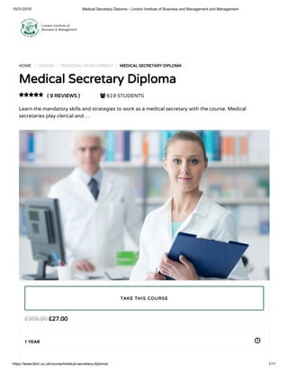 10/31/2018 Medical Secretary Diploma - London Institute of Business and Management and Management
https://www.libm.co.uk/course/medical-secretary-diploma/ 1/11
HOME / COURSE / PERSONAL DEVELOPMENT / MEDICAL SECRETARY DIPLOMA
Medical Secretary Diploma
( 9 REVIEWS )  619 STUDENTS
Learn the mandatory skills and strategies to work as a medical secretary with the course. Medical
secretaries play clerical and …

£27.00£309.00
1 YEAR
TAKE THIS COURSE
 