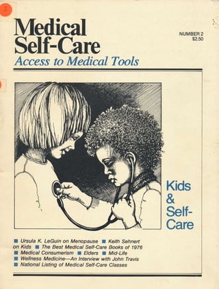 I

t'

lMedical
Self-Care

NUMBER 2
$2.50

Access to Medical Tools

Kids

&
SelfCare
I

Ursula K. LeGuin on Menopause a Keith Sehnert
on Kds The Best Medical Self-Care Books of 1976
a Medical Consumerism Elders Mid-Life
Wellness Medicine-An lnteruiew with John Travis
National Listing of Medical Self-Care C/asses

I
I

I

f

I

 