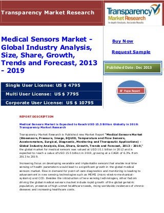 Transparency Market Research

Medical Sensors Market Global Industry Analysis,
Size, Share, Growth,
Trends and Forecast, 2013
- 2019

Buy Now
Request Sample

Published Date: Dec 2013

Single User License: US $ 4795
Multi User License: US $ 7795

87 Pages Report

Corporate User License: US $ 10795
REPORT DESCRIPTION
Medical Sensors Market is Expected to Reach USD 15.5 Billion Globally in 2019:
Transparency Market Research
Transparency Market Research is Published new Market Report “Medical Sensors Market
(Biosensors, Pressure, Image, SQUID, Temperature and Flow Sensors,
Accelerometers, Surgical, Diagnostic, Monitoring and Therapeutic Applications) Global Industry Analysis, Size, Share, Growth, Trends and Forecast, 2013 - 2019,"
the global market for medical sensors was valued at USD 10.1 billion in 2012 and is
expected to reach a value of USD 15.5 billion in 2019, growing at a CAGR of 6.3% from
2013 to 2019.
Increasing focus on developing wearable and implantable sensors that enable real time
sensing of health parameters would lead to a significant growth in the global medical
sensors market. Rise in demand for point-of-care diagnostics and monitoring is leading to
advancement in new sensing technologies such as MEMS (micro-electro-mechanicalsystems) and CCD. Besides the introduction of new sensing technologies, other factors
driving the global medical sensors market include rapid growth of the global geriatric
population, presence of high unmet healthcare needs, rising worldwide incidences of chronic
diseases and increasing healthcare costs.

 