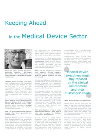 Keeping Ahead

      in the             Medical Device Sector

                                            and understand the         reimbursement      growth rates of up to 15 per cent, which
                                            path. Although they       aim to get to       is tremendous compared to the US,
                                            market faster, there is   much more to it     Europe and Japan.
                                            than simply developing    the technology.
                                                                                          Organizations must change their
                                            Unfortunately, very little has been done      mindset and become more connective.
                                            in terms of improving the research and        If they want to be successful in
                                            development (R&D) process. Product            emerging markets, they probably have
                                            data management tools, for example,           to do it by developing products in those
                                            help organize information, but they           markets.
                                            have also allowed processes to become
                                            more complex and inefficient.

Interview with: Donald DeLauder,            What are the regulatory concerns
Executive Director - Corporate
Innovation, Bayer Radiology and
                                            that medical device industry
                                            executives are currently facing?
                                                                                            Medical device
Interventional, a business of Bayer
Healthcare.
                                            How can they be prepared for what
                                            lies ahead?
                                                                                           executives must
                                            Over the past 20 years, the industry has         stay focused
“Medical device industry executives
often develop products that are deemed
                                            evolved immensely; however, there are
                                            complex challenges with regulations.            on the clinical
safe and effective by the FDA, but that     Gaining 510(k) approvals is becoming a
do not sell as they are not
reimbursable,” says Donald DeLauder,
                                            difficult task, and is driving companies
                                            away from the US market.
                                                                                             environment
Executive Director - Corporate
Innovation, Bayer Radiology and             The industry is troubled with the difficult
                                                                                               and their
Interventional. They must spend more
time on developing their products, he
                                            economic environment, and very few
                                            venture capitalists are investing in early    customers’ needs
adds.                                       stage opportunities. There is not enough
                                            capital to fund the increased
The chairman at the upcoming marcus         requirements in the regulatory space for
evans Medical Device Manufacturing          early stage companies. It is a tough          What is your outlook for the future?
Summit Spring 2012 and Medical              environment, and medical device
Device R&D Summit Spring 2012,              executives must spend time trying             Medical device industry executives will
DeLauder shares his views on product        to improve R&D, launch, and                   begin to see more interaction between
development       and the complex           commercialization processes.                  devices, which provide opportunities
regulatory environment.                                                                   and complicates development and
                                            With globalization being a major              approval. Generally, digital technologies
How can executives in this industry         trend in the industry, what does it           keep getting faster and cheaper, and
ensure that their products are              take to     prosper    in  today’s            from a mechanical perspective there will
reimbursable?                               competitive marketplace?                      be more miniaturization.

Medical device industry executives          The US market is facing intense               Manufacturers must stay focused on the
often develop products that are deemed      competition from countries that are           clinical environment and their
safe and effective by the FDA, but that     producing sophisticated medical devices       customers’ needs. It is crucial for them
do not sell as they are not reimbursable.   at lower costs, and of the same, or at        to spend more time in the clinical
This means that companies are               least sufficient, quality. Although           environment, learning rather than
spending time and money on developing       emerging markets are not typically            selling, as devices have got to become
products that go nowhere. It is crucial     direct competition, they do hold large        more effective for better patient
to take the time to get the data right      opportunities due to the phenomenal           outcomes.
 