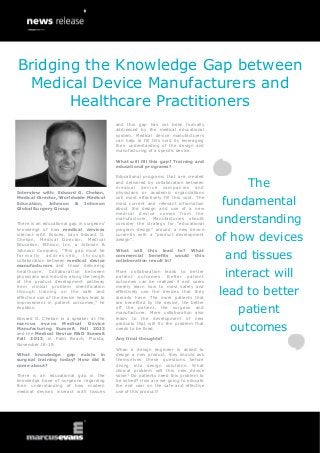 Bridging the Knowledge Gap between
Medical Device Manufacturers and
Healthcare Practitioners
and this gap has not been formally
addressed by the medical educational
system. Medical device manufacturers
can help to fill this void by leveraging
their understanding of the design and
manufacturing of a specific device.
What will fill this gap? Training and
educational programs?

Interview with: Edward G. Chekan,
Medical Director, Worldwide Medical
Education, Johnson & Johnson
Global Surgery Group
There is an educational gap in surgeons’
knowledge of how medical devices
interact with tissues, says Edward G.
Chekan, Medical Director, Medical
Education, Ethicon, Inc. a Johnson &
Johnson Company. “This gap must be
formally addressed, through
collaboration between medical device
manufacturers and those delivering
healthcare. Collaboration between
physicians and industry along the length
of the product development pathway
from clinical problem identification
through training on the safe and
effective use of the device helps lead to
improvement in patient outcomes,” he
explains.
Edward G. Chekan is a speaker at the
marcus evans Medical Device
Manufacturing Summit Fall 2013
and the Medical Device R&D Summit
Fall 2013, in Palm Beach, Florida,
November 18-19.
What knowledge gap exists in
surgical training today? How did it
come about?
There is an educational gap in the
knowledge base of surgeons regarding
their understanding of how modern
medical devices interact with tissues

Educational programs that are created
and delivered by collaboration between
m e d ic a l d e v i c e c o m p an i e s a nd
physicians or academic organizations
will most effectively fill this void. The
most current and relevant information
about the design and use of a new
medical device comes from the
manufacturer. Manufacturers should
consider the strategy for “educational
program design” around a new device
currently with a “product development
design”.

of how devices

What will this lead to? What
commercial benefits would this
collaboration result in?

and tissues

More collaboration leads to better
patient outcomes. Better patient
outcomes can be realized if end users
merely learn how to most safely and
effectively use the devices that they
already have. The more patients that
are benefited by the device, the better
off the patient, the surgeon and
manufacturer. More collaboration also
leads to the development of new
products that will fix the problem that
needs to be fixed.
Any final thoughts?
When a design engineer is asked to
design a new product, they should ask
themselves these questions before
diving into design solutions: What
clinical problem will this new device
solve? Do patients need this problem to
be solved? How are we going to educate
the end user on the safe and effective
use of this product?

The
fundamental
understanding

interact will
lead to better
patient
outcomes

 
