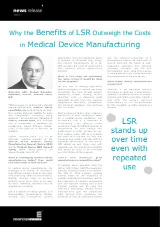Interview with: Enrique Camacho,
President, SIMTEC Silicone Parts,
LLC
“With pressure on costing and extended
lifetime performance, medical device
manufacturers need to focus on long-
term costing and price stability for parts
and components currently being
designed,” advises Enrique Camacho of
SIMTEC Silicone Parts, LLC. Although
cost is sometimes a deterrent for
considering Liquid Silicone Rubber
(LSR), it still pays off in the end, he
explains.
SIMTEC Silicone Parts, LLC is an
American solution provider at the
marcus evans Medical Device
Manufacturing Summit Spring 2014
and the Medical Device R&D Summit
Spring 2014, taking place in Las
Vegas, Nevada, June 26-27.
What is challenging medical device
manufacturers today? How could
LSR solve some of those issues?
In medical device manufacturing, the
challenge is in finding an innovative,
cost efficient solution while at the same
time prioritizing safety and functionality.
Medical devices need to perform
perfectly every time; there is no room
for error. Therefore, materials must be
selected very carefully.
LSR is available in medical grades. It is
biocompatible, hypoallergenic, flexible,
durable, and transparent (unless
pigmented); it can be autoclaved, and it
is resistant to ultraviolet rays, stains,
and extreme temperatures. All in all,
LSR provides the level of performance
that medical device applications
demand.
What is LSR often not considered
for, when in fact it would be ideal
for the purpose?
For any new or existing application,
where elastomers or rubbers are being
considered. Any type of seal, gasket,
membrane, coupler, housing, button,
connector, valve, or dampener could
potentially benefit from the superior
temperature resistance, compression
set, chemical resistance, and inertness
that LSR offers.
Cost is always a factor when making a
decision as to which materials to select
for a medical device application, and
occasionally cost is a deterrent in
considering LSR. Medical OEMs
sometimes make the difficult decision to
compromise on part design and
performance in order to save on up-
front tooling costs. LSR is a material
that pays off in the end, not only with
improved part quality but also with the
improved performance of the device.
LSR stands up over time, even with
repeated use. Its material price stability
also allows for costs to be controlled
over the lifetime of the program.
C o u l d t h i s m a t e r i a l g i v e
manufacturers a competitive edge?
It certainly does, especially when the
LSR or LSR 2-Shot (LSR/Thermoplastic)
injection molding process is considered.
The LSR 2- Shot injection molding
process allows for the integration of
multiple materials and functions, and for
the production of complex components
with one injection molding tool in one
injection molding unit. By using this
innovative technology, medical device
manufacturers gain the competitive
edge derived from combining the
attributes of LSR (as mentioned earlier)
and the material properties of a
thermoplastic without the initial costs of
several tools and the hassle of post-
production assembly. The adhesion
achieved, between the LSR and
thermoplastic, when using this process,
is unbeatable and only further enhances
the performance of the end device.
What trends should manufacturers
prepare for?
Whether it be wearable medical
technology or advances in drug delivery
systems, the medical industry is an ever-
evolving and highly-innovative industry,
and with the unique material
characteristics of LSR the possibilities
for this incredibly versatile material are
endless!
LSR
stands up
over time
even with
repeated
use
Why the Benefits of LSR Outweigh the Costs
in Medical Device Manufacturing
 