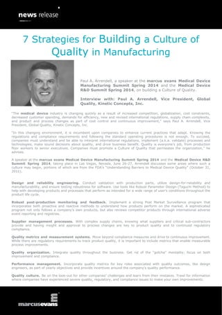 “The medical device industry is changing quickly as a result of increased competition, globalization, cost constraints,
decreased customer spending, demands for efficiency, new and revised international regulations, supply chain complexity,
and product and process changes as part of cost control and continuous improvement,” says Paul A. Arrendell, Vice
President, Global Quality, Kinetic Concepts, Inc.
“In this changing environment, it is incumbent upon companies to enhance current practices that adapt. Knowing the
regulations and compliance requirements and following the standard operating procedures is not enough. To succeed,
companies must understand and be able to interpret international regulations, implement (a.k.a. validate) processes and
technologies, make sound decisions about quality, and drive business benefit. Quality is everyone’s job, from production
floor workers to senior executives. Companies must promote a Culture of Quality that permeates the organization,” he
advises.
A speaker at the marcus evans Medical Device Manufacturing Summit Spring 2014 and the Medical Device R&D
Summit Spring 2014, taking place in Las Vegas, Nevada, June 26-27, Arrendell discusses some areas where such a
culture may begin, portions of which are from the FDA’s “Understanding Barriers to Medical Device Quality” (October 31,
2011).
Design and reliability engineering. Conduct validation with production parts, utilize design-for-reliability and
manufacturability, and ensure testing robustness for software. Use tools like Robust Parameter Design (Taguchi Method) to
help with developing products and processes that perform as intended for a wide range of user’s conditions throughout the
product life cycle.
Robust post-production monitoring and feedback. Implement a strong Post Market Surveillance program that
incorporates both proactive and reactive methods to understand how products perform on the market. A sophisticated
program not only follows a company’s own products, but also reviews competitor products through international adverse
event reporting and registries.
Supplier management processes. With complex supply chains, knowing what suppliers and critical sub-contractors
provide and having insight and approval to process changes are key to product quality and to continued regulatory
compliance.
Quality metrics and measurement systems. Move beyond compliance measures and drive to continuous improvement.
While there are regulatory requirements to track product quality, it is important to include metrics that enable measurable
process improvements.
Quality organization. Integrate quality throughout the business. Get rid of the “gotcha” mentality; focus on both
improvement and compliance.
Performance management. Incorporate quality metrics for key roles associated with quality outcomes, like design
engineers, as part of yearly objectives and provide incentives around the company’s quality performance.
Quality culture. Be on the look-out for other companies’ challenges and learn from their mistakes. Trawl for information
where companies have experienced severe quality, regulatory, and compliance issues to make your own improvements.
7 Strategies for Building a Culture of
Quality in Manufacturing
Paul A. Arrendell, a speaker at the marcus evans Medical Device
Manufacturing Summit Spring 2014 and the Medical Device
R&D Summit Spring 2014, on building a Culture of Quality.
Interview with: Paul A. Arrendell, Vice President, Global
Quality, Kinetic Concepts, Inc.
 