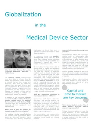Globalization
                                                   in the


                                      Medical Device Sector
                                                 challenges, as there has been a             Are medical devices becoming more
                                                 reduction in capital available for early    portable?
                                                 stage companies.
                                                                                             The Healthcare Reform Act is placing a
                                                 In addition, there are product              strong focus on Accountable Care
                                                 development issues with the FDA.            Organizations, forcing doctors, clinics
                                                 While many medical device executives        and physicians to work together, as a
                                                 speak of the need for predictability and    continuum in patient care, as they will
                                                 transparency, capital and time to           share the financial risks and rewards of
                                                 market are their key concerns.              each patient. Patients are moving out of
                                                                                             assisted care and back into the home
                                                 US manufacturers have been able to          setting, which will lead to a need for
                                                 shorten time to market by re-locating       smaller and more efficient devices.
Interview with: Thomas M. Loarie,                clinical research to Europe and Australia
Executive Chairman, Mercator -                   and now are shifting to emerging            Looking forward, pharmacies and drug
MedSystems                                       markets, such as South America and          stores will become major access points
                                                 Asia. The globalization that has come       in healthcare with regards to blood tests
                                                 from this has created immense               and shots.
“US medical device manufacturers                 competition. The Chinese government
have been able to shorten time to                has stated that it wants to be the world    Organizations will start making wireless
market by re-locating clinical research          leader in medical technology by 2020,       and small devices for drug stores to
to non-US markets like Europe and                and is     providing incentives and has     use, putting the viability of large
Australia, and now to emerging                   pricing protection polices that are         laboratories in jeopardy.
markets, such as South America and               making it difficult for companies outside
Asia,” says Thomas M. Loarie, Executive          of China to price competitively. We will
Chairman, Mercator - MedSystems. The             begin to see innovative and affordable

                                                                                                 Capital and
globalization of the medical device              products coming out of Asia that will be
industry has created a great deal of             a major threat to US companies.
competition, making it difficult for
organizations to keep up, he adds.               Why are companies choosing
                                                 manufacture devices offshore?
                                                                                       to      time to market
A speaker at the upcoming marcus
evans Medical Device Manufacturing               Companies with labor intens ive
                                                                                              are key concerns
Summit Spring 2012 and Medical                   processes are always looking for
Device R&D Summit Spring 2012,                   production workers that are paid at
Loarie discusses why companies are re-           lower rates, in countries such as Mexico
locating clinical research and                   and Costa Rica. Ireland, however, is        What is your outlook on the future?
manufacturing.                                   bidding for US high-skilled                 What should medical device
                                                 manufacturing and is providing tax          executives prepare for?
What does it take to prosper in                  incentives for automation processes that
today’s competitive marketplace?                 require engineering support.                Medical device manufacturers must pay
                                                                                             more attention to the Healthcare
The medical device manufacturing                 It is becoming more and more attractive     Reform Act, as there are major plans
and research and development (R&D)               to manufacture offshore, as the FDA is      underway for re-structuring the system.
sectors are extremely complex. Young             imposing heavy taxes on medical             A single healthcare bill can make or
c o m p a n ie s ar e f ac i ng f in a nc ia l   products.                                   break an organization.
 