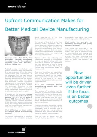 Upfront Communication Makes for
Better Medical Device Manufacturing
                                            while meeting all of the           new     organization, thus better and more
                                            documentation requirements.                innovative products will be produced.

                                            An example of this is all of the new       What advice can you give for
                                            material control information that is       developing excellence with quality
                                            being requested. Outsourcing partners      assurance systems?
                                            are also feeling the pressure of
                                            delivering documentation and support       First, define the objectives of the
                                            that require resources that are costly.    organization, and continue to focus on
                                            These additional costs must be offset by   quality. There must be a holistic culture
                                            continuous focus on improving              of understanding that quality and
                                            manufacturing processes.                   continuous improvement are the first
                                                                                       priority. The most innovative and
Interview with:    Tom Black, Vice          People within the industry are             adaptable companies who continue to
President, Original Equipment               continuously searching for new methods     focus on quality and efficiency will
Manufacturer & International                to improve patient safety with new         succeed.
Divisions Sales and Marketing,              products or processes. An organization
B. Braun Medical Inc.                       can take advantage of this by being
                                            prepared for new ideas and having a
                                            culture that continuously looks for
Medical device manufacturers can            improvement.
improve compliance with the Food and
Drug Administration (FDA) by better
communication and understanding of
the regulations from the start. Setting
                                            This focus throughout an organization
                                            will enable new products to be
                                            developed and placed into the market.
                                                                                             New
product development goals at this
stage will also improve the end product
and reduce costs, says Tom Black,
                                            New opportunities will be driven even
                                            further if the focus is on better
                                            outcomes that also lead to lower overall
                                                                                       opportunities
Vice President, Original Equipment
Manufacturer & International Divisions
Sales and Marketing, B. Braun Medical
                                            healthcare costs.

                                            How     can   medical  device
                                                                                       will be driven
Inc. Complete alignment of the
customer and the FDA’s requirements
needs will allow for innovative products
                                            manufacturers comply with FDA
                                            requirements?                              even further
to follow a smoother path, he adds.

A speaker at the upcoming marcus
                                            The process of compliance can be
                                            improved by improving communications
                                            with the FDA in order to obtain a clear
                                                                                        if the focus
evans Medical Device Manufacturing
Summit Fall 2012 and the Medical
Device R&D Summit Fall 2012, in
                                            understanding of their requirements
                                            upfront. This will save time and costs,
                                            by avoiding any misunderstanding
                                                                                        is on better
Colorado Springs, Colorado, November
27-28, Black talks about the difficulties
facing the industry at the moment and
                                            before the development of new products
                                            and new processes.                           outcomes
how new manufacturing methods can           This communication process can then be
help remedy these setbacks.                 carried forward into innovation. If we
                                            understand what is required from a
What difficulties are there within          patient safety, cost and practitioner
the medical device manufacturing            standpoint, then research can be done
industry?                                   into what products customers want.

The current challenges lie in providing     This can then be aligned with the
customers with affordable products          manufacturing capabilities of the
 
