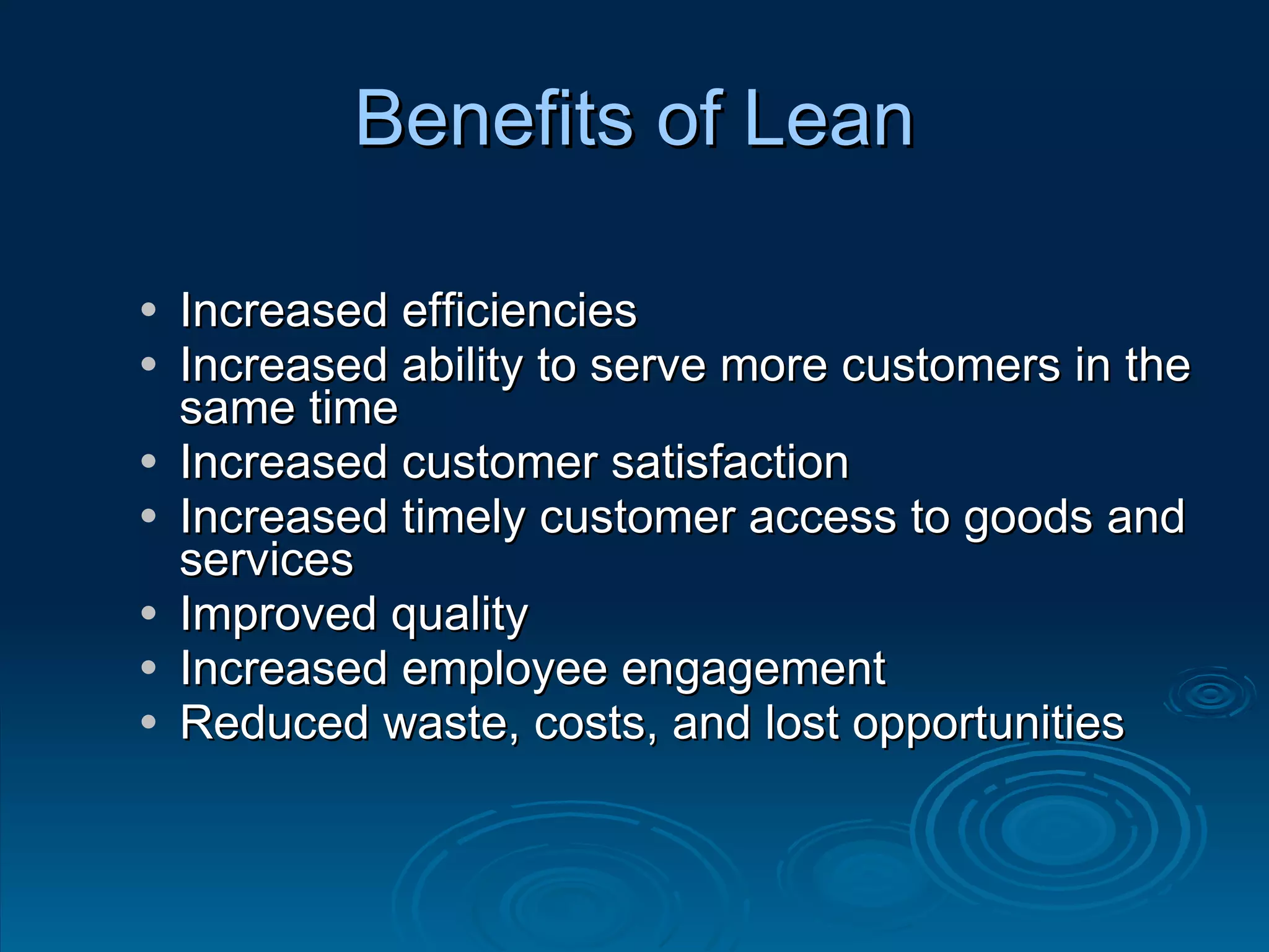 Increased efficiencies Increased ability to serve more customers in the same time Increased customer satisfaction Increased timely customer access to goods and services Improved quality Increased employee engagement Reduced waste, costs, and lost opportunities Benefits of Lean 