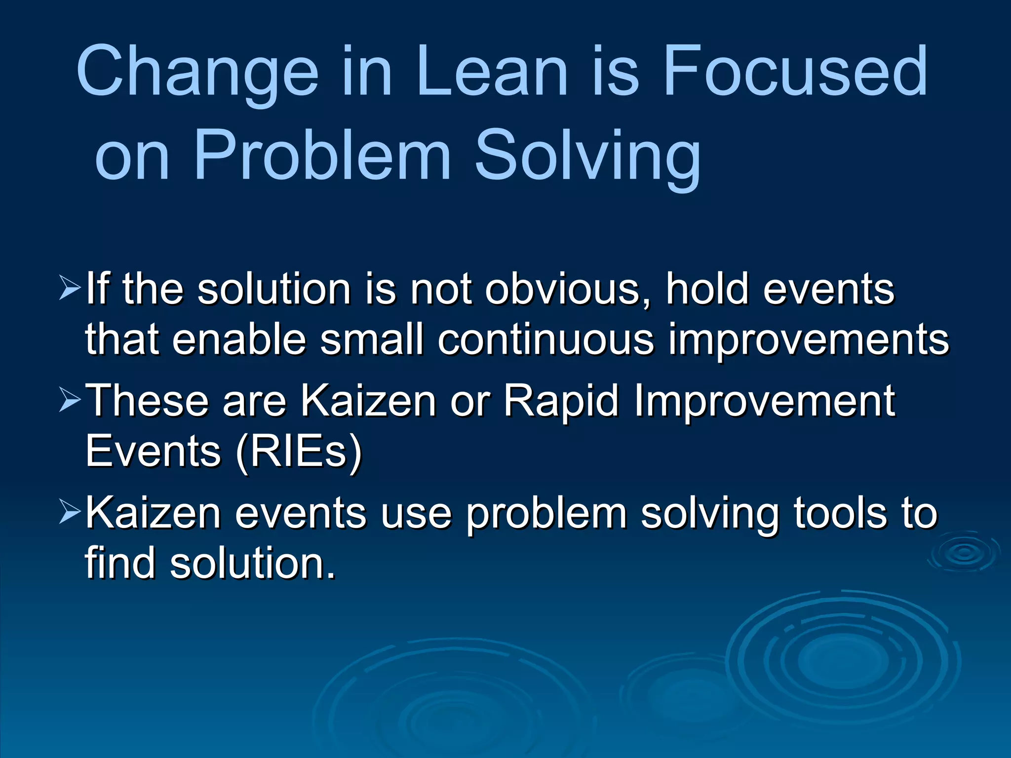 If the solution is not obvious, hold events that enable small continuous improvements These are Kaizen or Rapid Improvement Events (RIEs) Kaizen events use problem solving tools to find solution.  Change in Lean is Focused on Problem Solving 