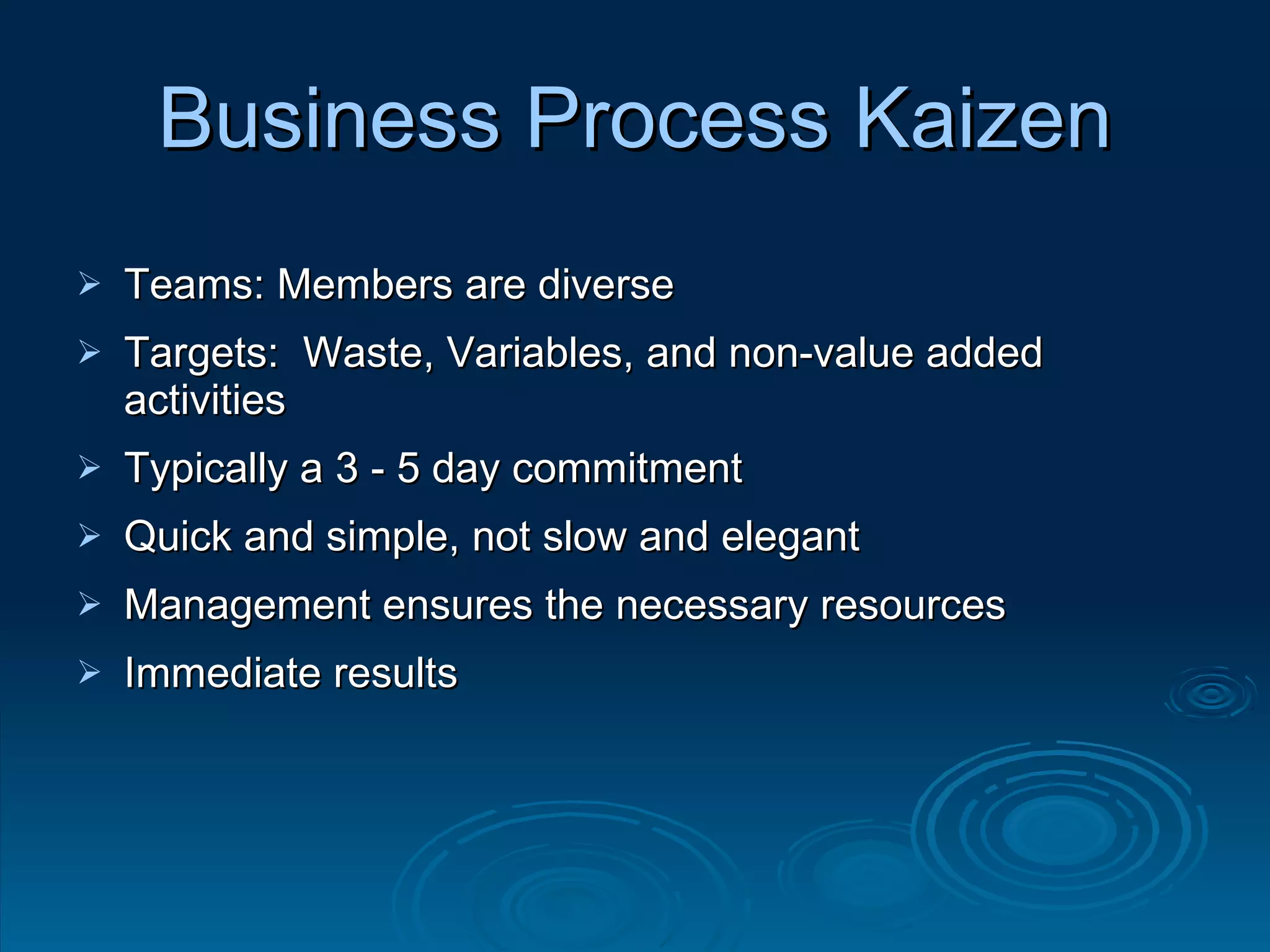Business Process Kaizen Teams: Members are diverse Targets:  Waste, Variables, and non-value added activities Typically a 3 - 5 day commitment Quick and simple, not slow and elegant Management ensures the necessary resources  Immediate results 