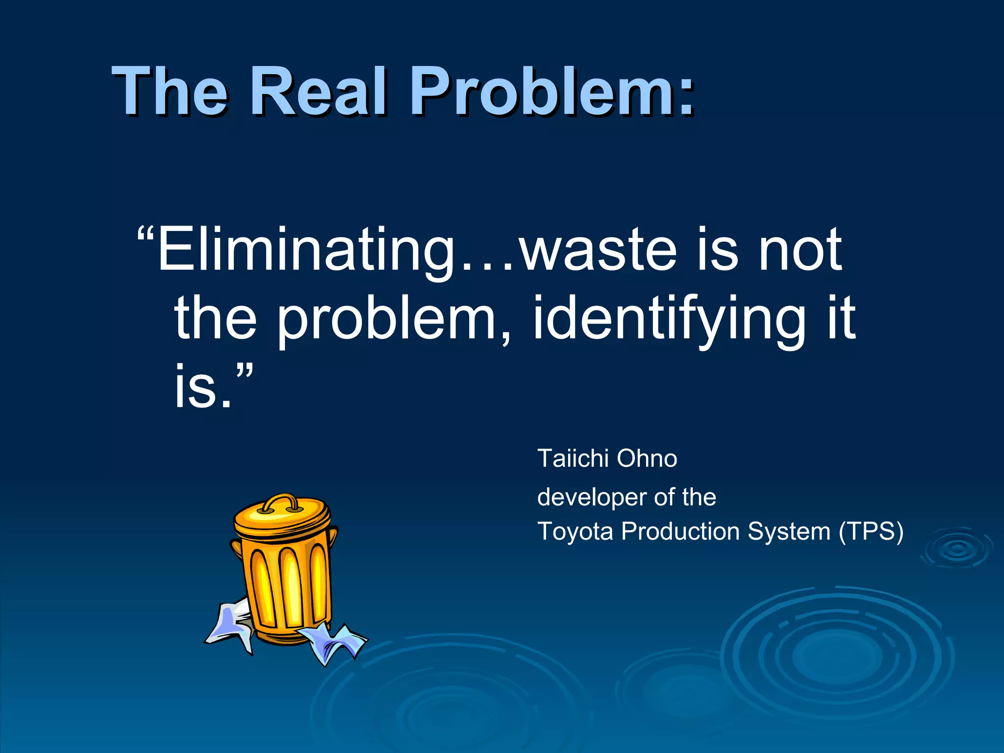 “ Eliminating…waste is not the problem, identifying it is.” Taiichi Ohno developer of the  Toyota Production System (TPS) The Real Problem: 