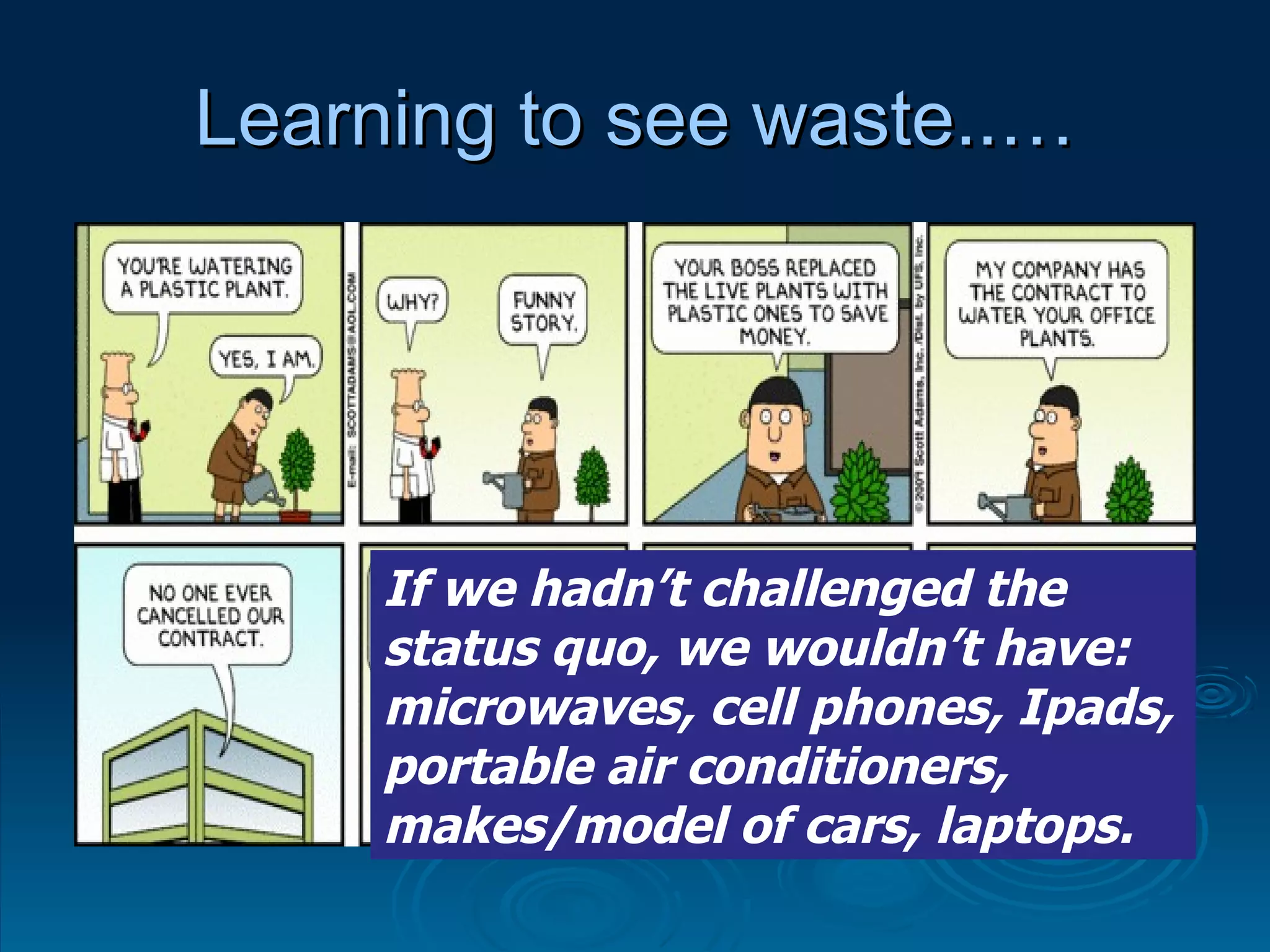 Learning to see waste..… If we hadn’t challenged the status quo, we wouldn’t have: microwaves, cell phones, Ipads, portable air conditioners, makes/model of cars, laptops. 
