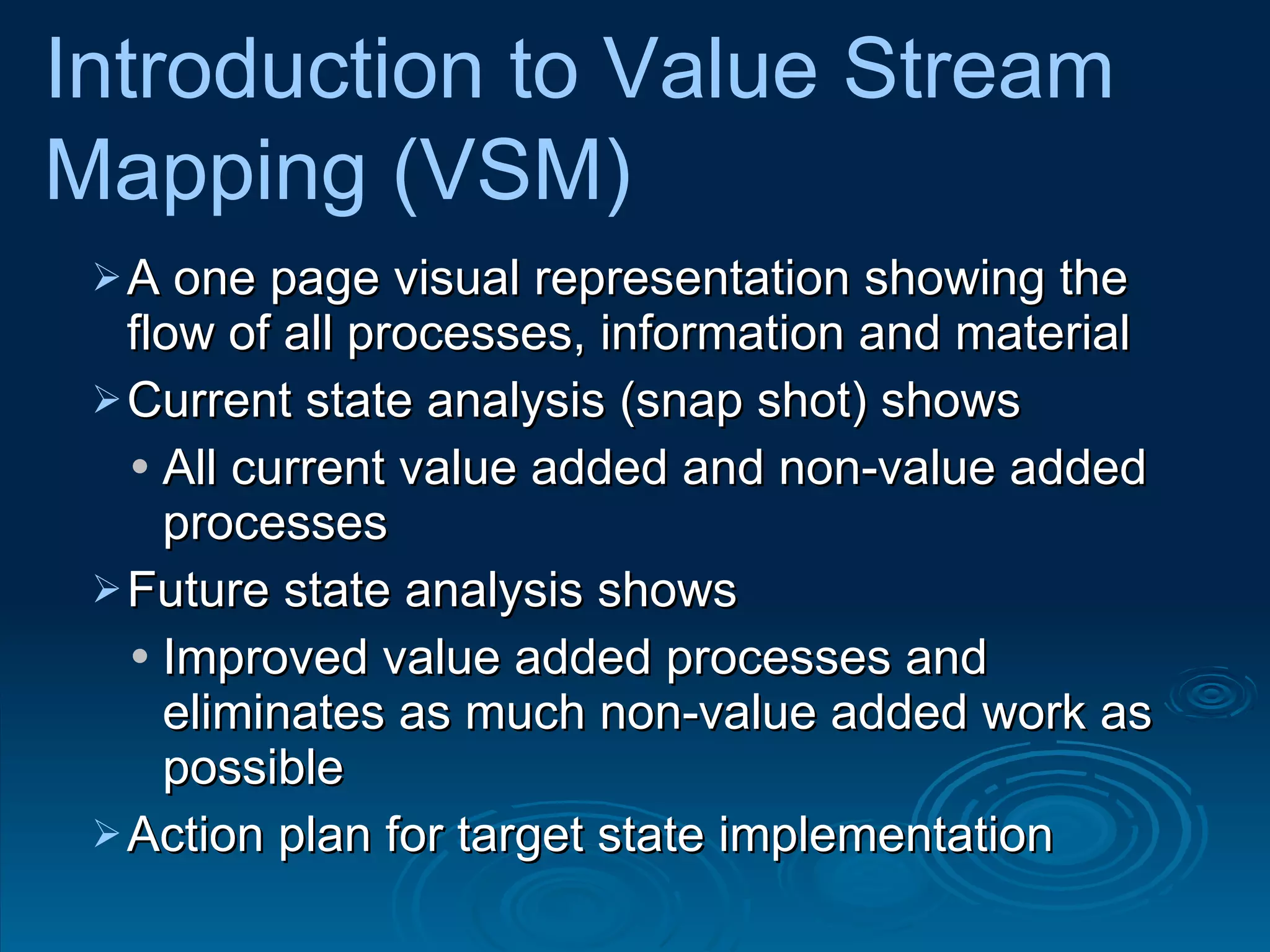 A one page visual representation showing the flow of all processes, information and material  Current state analysis (snap shot) shows  All current value added and non-value added processes  Future state analysis shows  Improved value added processes and eliminates as much non-value added work as possible Action plan for target state implementation  Introduction to Value Stream  Mapping (VSM) 