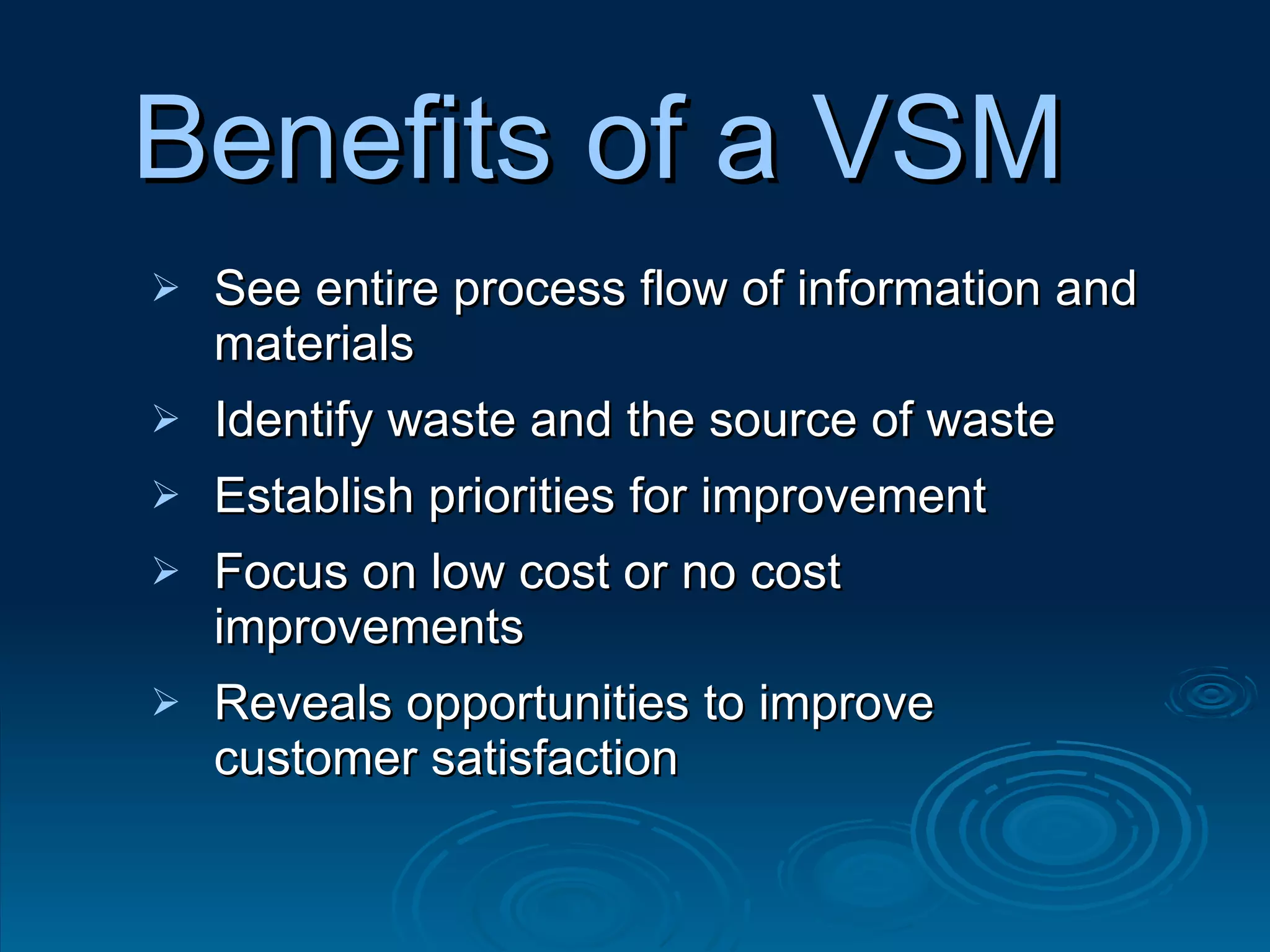Benefits of a VSM See entire process flow of information and materials Identify waste and the source of waste Establish priorities for improvement Focus on low cost or no cost improvements Reveals opportunities to improve customer satisfaction 