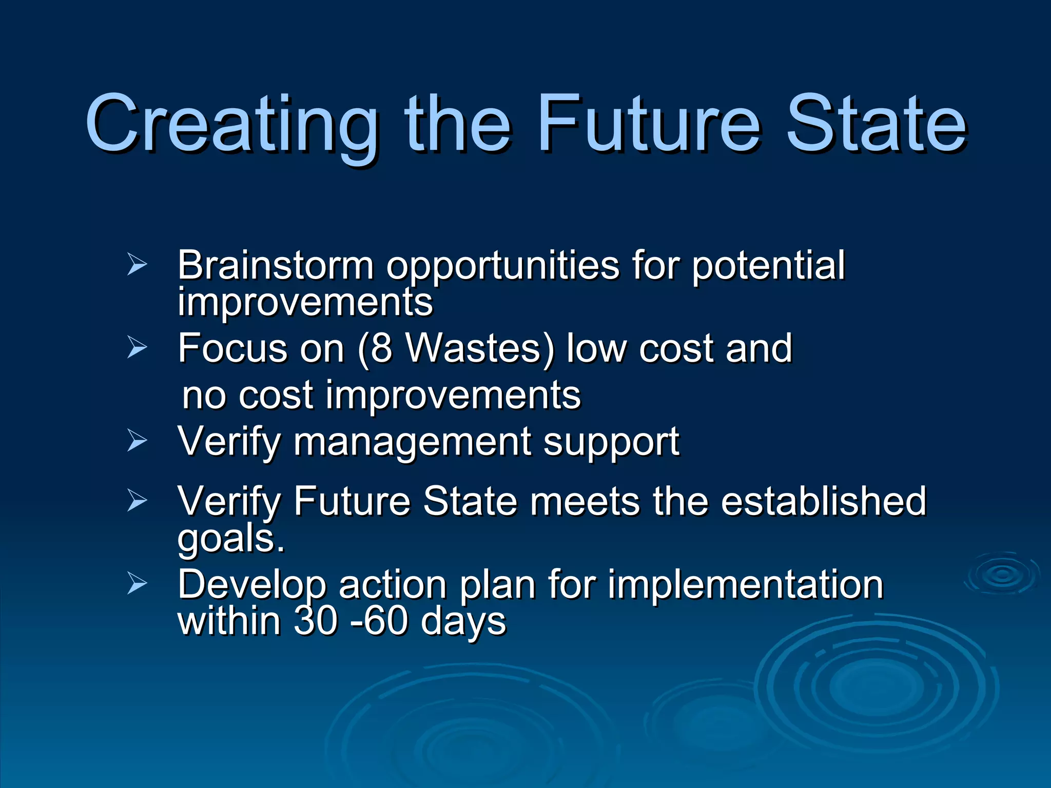 Creating the Future State Brainstorm opportunities for potential improvements Focus on (8 Wastes) low cost and  no cost improvements Verify management support  Verify Future State meets the established goals. Develop action plan for implementation within 30 -60 days 