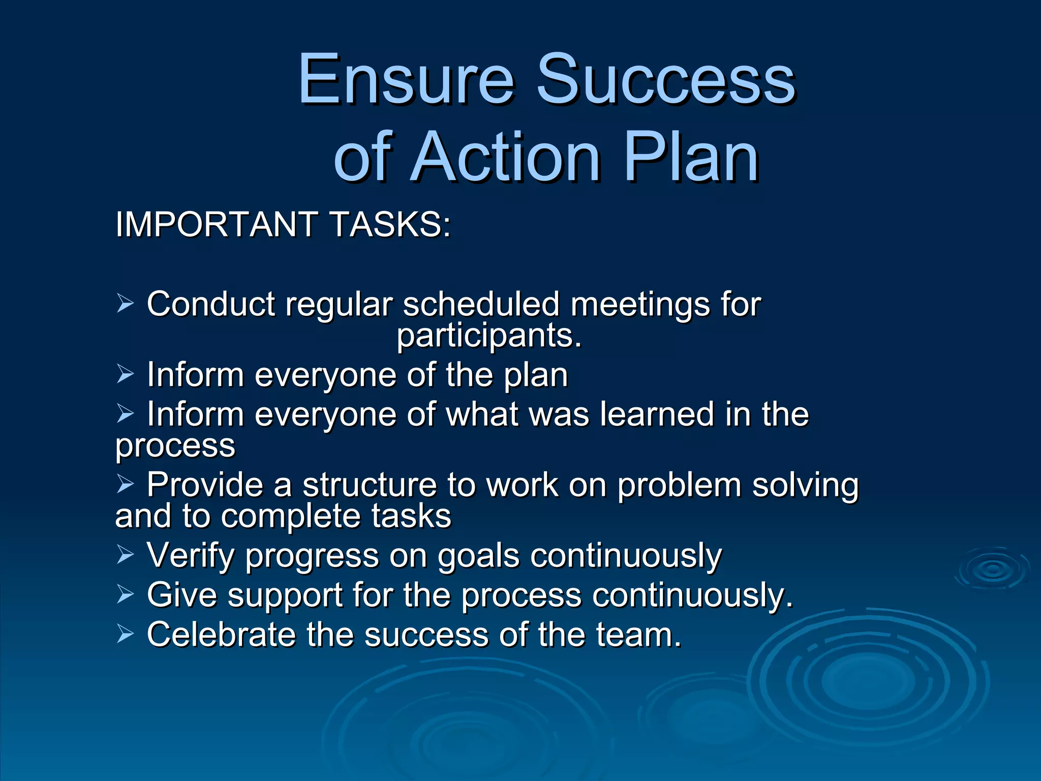 Ensure Success of Action Plan IMPORTANT TASKS: Conduct regular scheduled meetings for  participants. Inform everyone of the plan  Inform everyone of what was learned in the process Provide a structure to work on problem solving and to complete tasks Verify progress on goals continuously Give support for the process continuously. Celebrate the success of the team. 