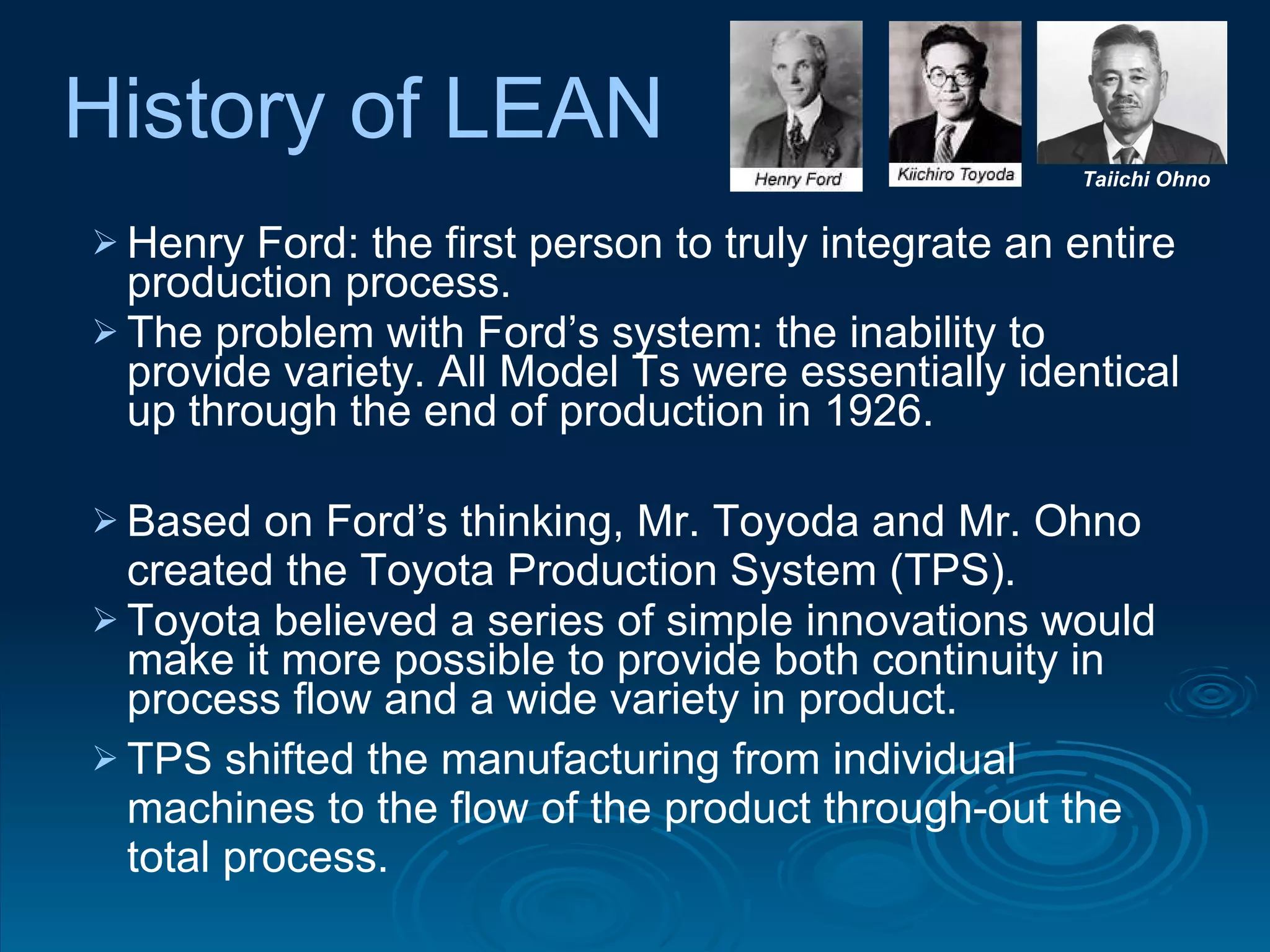 Henry Ford: the first person to truly integrate an entire production process.  The problem with Ford’s system: the inability to provide variety. All Model Ts were essentially identical up through the end of production in 1926.  Based on Ford’s thinking, Mr. Toyoda and Mr. Ohno created the Toyota Production System (TPS). Toyota believed a series of simple innovations would make it more possible to provide both continuity in process flow and a wide variety in product. TPS shifted the manufacturing from individual machines to the flow of the product through-out the total process.  Taiichi Ohno History of LEAN 