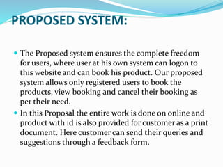 PROPOSED SYSTEM:
 The Proposed system ensures the complete freedom
for users, where user at his own system can logon to
this website and can book his product. Our proposed
system allows only registered users to book the
products, view booking and cancel their booking as
per their need.
 In this Proposal the entire work is done on online and
product with id is also provided for customer as a print
document. Here customer can send their queries and
suggestions through a feedback form.
 