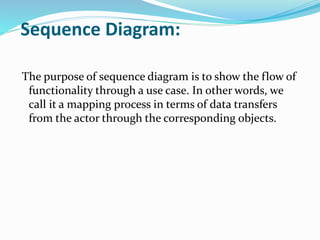 Sequence Diagram:
The purpose of sequence diagram is to show the flow of
functionality through a use case. In other words, we
call it a mapping process in terms of data transfers
from the actor through the corresponding objects.
 
