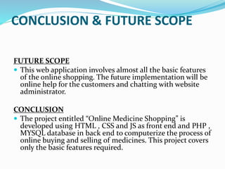 CONCLUSION & FUTURE SCOPE
FUTURE SCOPE
 This web application involves almost all the basic features
of the online shopping. The future implementation will be
online help for the customers and chatting with website
administrator.
CONCLUSION
 The project entitled “Online Medicine Shopping” is
developed using HTML , CSS and JS as front end and PHP ,
MYSQL database in back end to computerize the process of
online buying and selling of medicines. This project covers
only the basic features required.
 