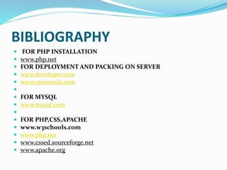 BIBLIOGRAPHY
 FOR PHP INSTALLATION
 www.php.net
 FOR DEPLOYMENT AND PACKING ON SERVER
 www.developer.com
 www.15seconds.com

 FOR MYSQL
 www.mysql.com

 FOR PHP,CSS,APACHE
 www.w3schools.com
 www.php.net
 www.cssed.sourceforge.net
 www.apache.org
 