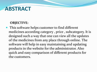 ABSTRACT
OBJECTIVE:
 This software helps customer to find different
medicines according category , price , subcategory. It is
designed such a way that one can view all the updates
of the medicines from any place through online. The
software will help in easy maintaining and updating
products in the website for the administrator. Also
quick and easy comparison of different products for
the customers.
 