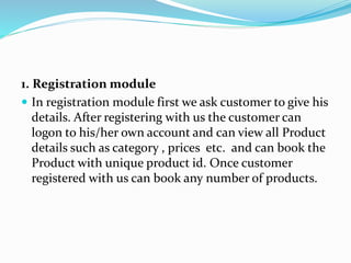 1. Registration module
 In registration module first we ask customer to give his
details. After registering with us the customer can
logon to his/her own account and can view all Product
details such as category , prices etc. and can book the
Product with unique product id. Once customer
registered with us can book any number of products.
 